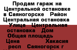 Продам гараж на Центральной остановке в Саяногорске › Район ­ Центральная остановка › Улица ­ Центральная остановка › Дом ­ 76 › Общая площадь ­ 18 › Цена ­ 110 000 - Хакасия респ., Саяногорск г. Недвижимость » Гаражи   . Хакасия респ.,Саяногорск г.